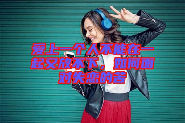 愛上一個(gè)人不能在一起又放不下，如何面對失戀的苦