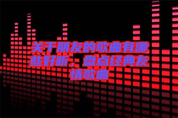 關(guān)于朋友的歌曲有哪些好聽(tīng)，盤點(diǎn)經(jīng)典友情歌曲