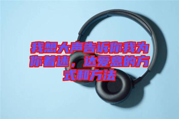 我想大聲告訴你我為你著迷，達(dá)愛(ài)意的方式和方法