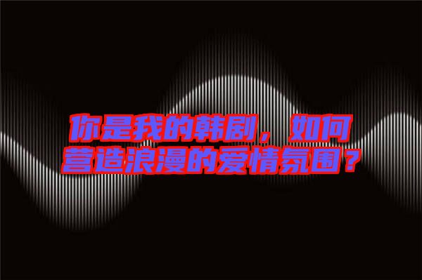 你是我的韓劇，如何營(yíng)造浪漫的愛情氛圍？