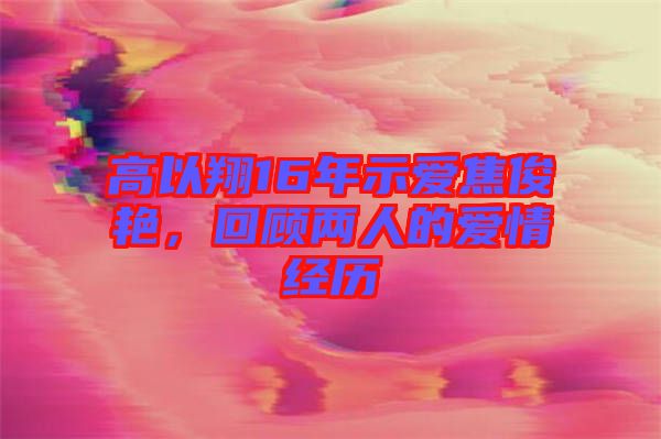 高以翔16年示愛(ài)焦俊艷，回顧兩人的愛(ài)情經(jīng)歷