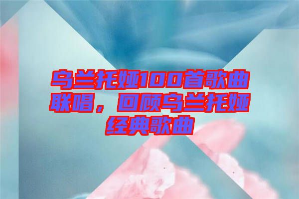 烏蘭托婭100首歌曲聯(lián)唱，回顧烏蘭托婭經典歌曲
