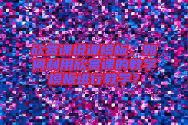 欣賞課說課模板，如何利用欣賞課的教學(xué)模板進行教學(xué)？