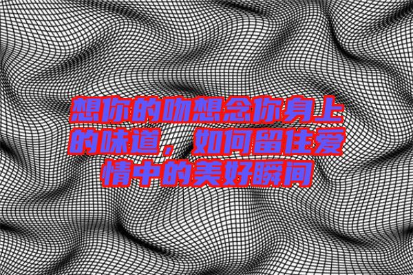 想你的吻想念你身上的味道，如何留住愛(ài)情中的美好瞬間
