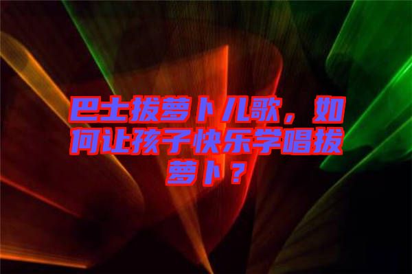 巴士拔蘿卜兒歌，如何讓孩子快樂(lè)學(xué)唱拔蘿卜？
