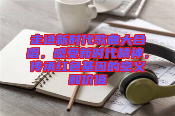 走進(jìn)新時(shí)代歌曲大合唱，感受新時(shí)代精神，傳承紅色基因的意義和價(jià)值