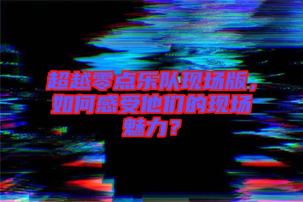 超越零點(diǎn)樂(lè)隊(duì)現(xiàn)場(chǎng)版，如何感受他們的現(xiàn)場(chǎng)魅力？