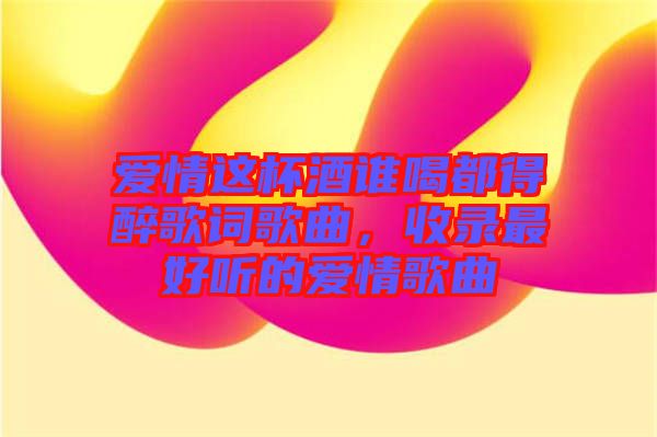 愛情這杯酒誰(shuí)喝都得醉歌詞歌曲，收錄最好聽的愛情歌曲