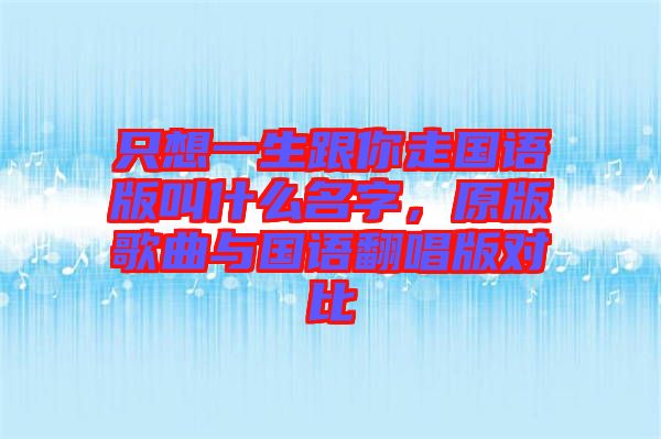只想一生跟你走國(guó)語版叫什么名字，原版歌曲與國(guó)語翻唱版對(duì)比