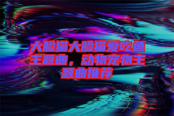 大臉貓大臉貓愛(ài)吃魚主題曲，動(dòng)物寵物主題曲推薦