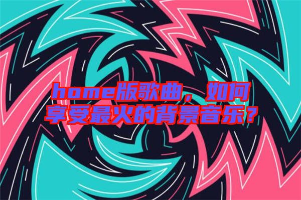 home版歌曲，如何享受最火的背景音樂(lè)？