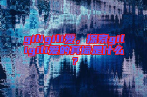 giligili愛(ài)，探索giligili愛(ài)的真諦是什么？