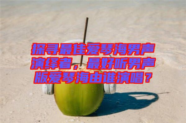探尋最佳愛琴海男聲演繹者，最好聽男聲版愛琴海由誰(shuí)演唱？