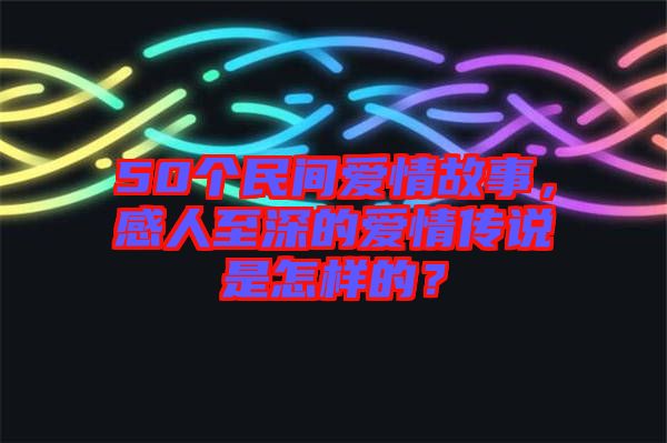 50個(gè)民間愛(ài)情故事，感人至深的愛(ài)情傳說(shuō)是怎樣的？