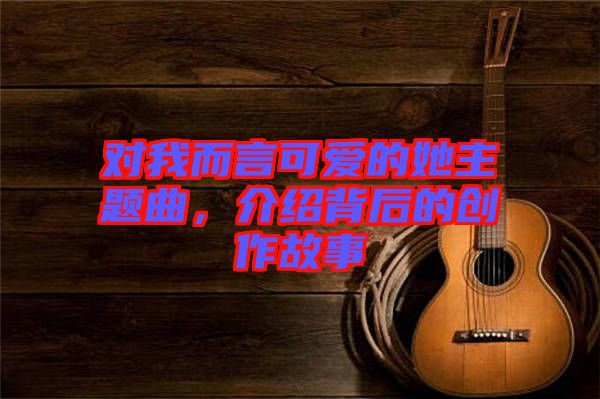 對(duì)我而言可愛(ài)的她主題曲，介紹背后的創(chuàng)作故事