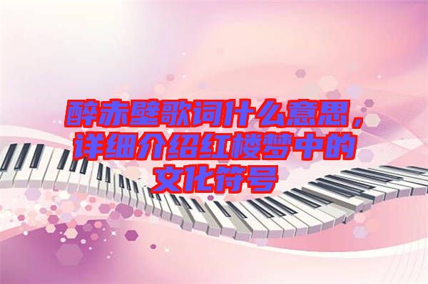 醉赤壁歌詞什么意思，詳細(xì)介紹紅樓夢中的文化符號(hào)