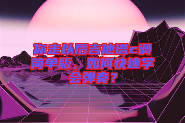 你走以后吉他譜c調(diào)簡(jiǎn)單版，如何快速學(xué)會(huì)彈奏？