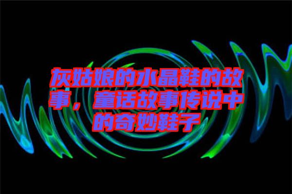 灰姑娘的水晶鞋的故事，童話(huà)故事傳說(shuō)中的奇妙鞋子
