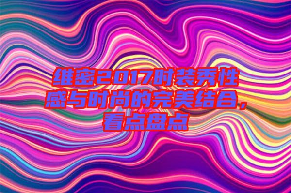 維密2017時(shí)裝秀性感與時(shí)尚的完美結(jié)合，看點(diǎn)盤(pán)點(diǎn)