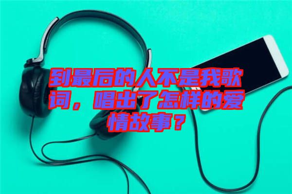 到最后的人不是我歌詞，唱出了怎樣的愛(ài)情故事？