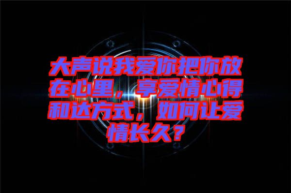 大聲說(shuō)我愛(ài)你把你放在心里，享愛(ài)情心得和達(dá)方式，如何讓愛(ài)情長(zhǎng)久？
