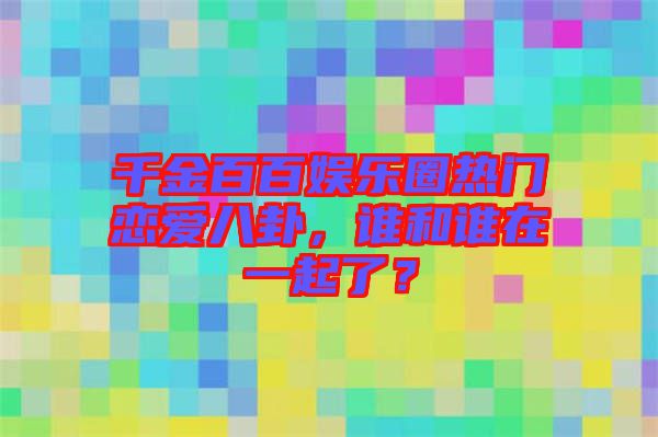 千金百百娛樂(lè)圈熱門戀愛八卦，誰(shuí)和誰(shuí)在一起了？