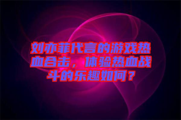 劉亦菲代言的游戲熱血合擊，體驗(yàn)熱血戰(zhàn)斗的樂趣如何？