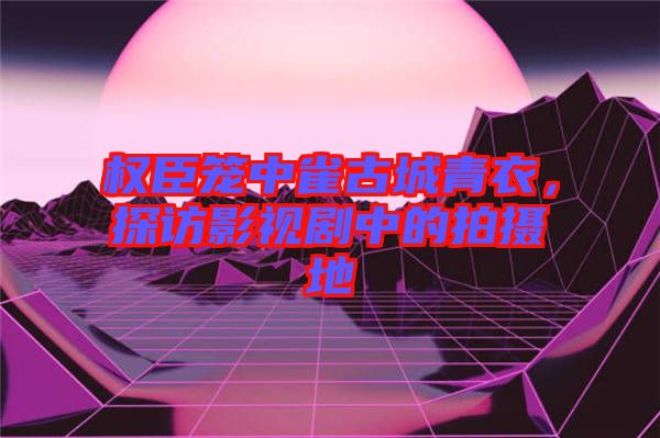 權(quán)臣籠中雀古城青衣，探訪(fǎng)影視劇中的拍攝地
