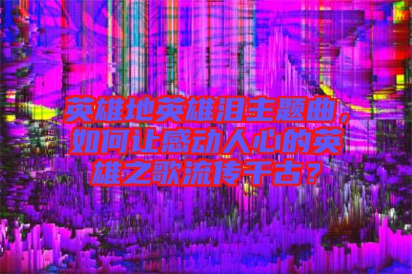 英雄地英雄淚主題曲，如何讓感動(dòng)人心的英雄之歌流傳千古？