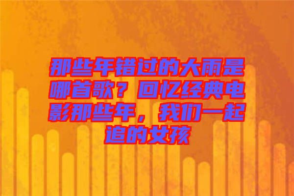 那些年錯(cuò)過的大雨是哪首歌？回憶經(jīng)典電影那些年，我們一起追的女孩