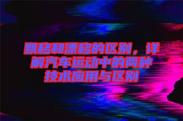 飄移和漂移的區(qū)別，詳解汽車運(yùn)動中的兩種技術(shù)應(yīng)用與區(qū)別