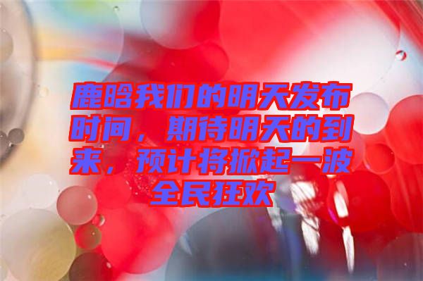 鹿晗我們的明天發(fā)布時間，期待明天的到來，預(yù)計(jì)將掀起一波全民狂歡