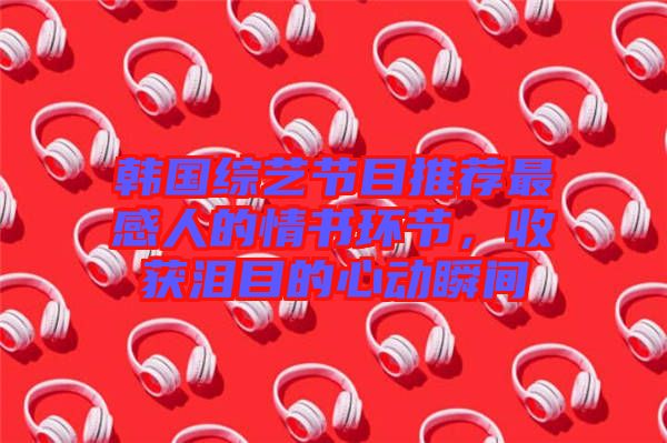 韓國綜藝節(jié)目推薦最感人的情書環(huán)節(jié)，收獲淚目的心動(dòng)瞬間