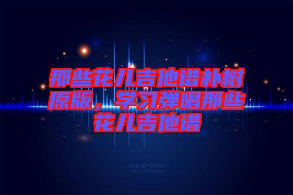 那些花兒吉他譜樸樹(shù)原版，學(xué)習(xí)彈唱那些花兒吉他譜