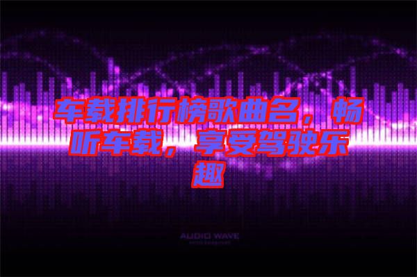 車載排行榜歌曲名，暢聽(tīng)車載，享受駕駛樂(lè)趣