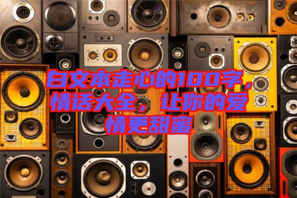 白文本走心的100字，情話(huà)大全，讓你的愛(ài)情更甜蜜